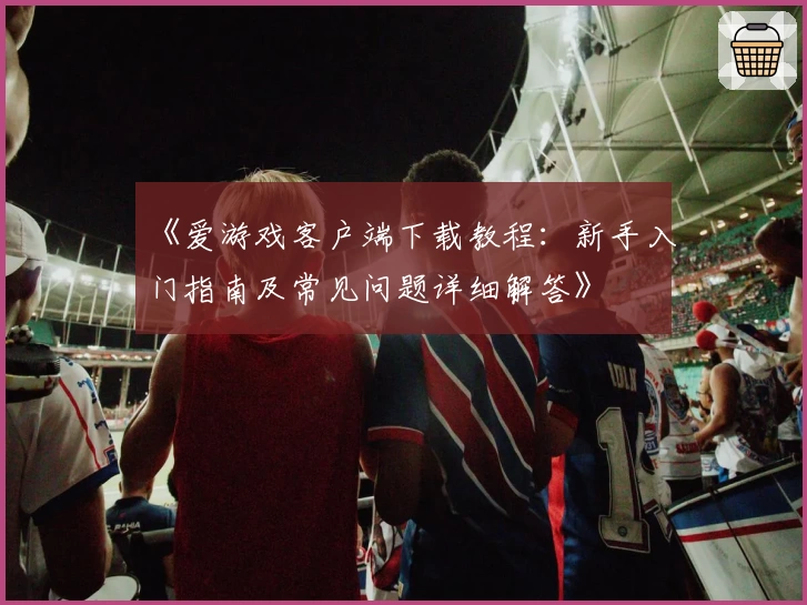 《爱游戏客户端下载教程：新手入门指南及常见问题详细解答》